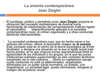 La anomia contemporánea:
Jean Ziegler
 El sociólogo, político y periodista suizo Jean Ziegler propone la
utilización del concepto durkheimiano de Anomia como
herramienta de interpretación del comportamiento mafioso ligado
al narcotráfico (específicamente aplicado a la sociedad
contemporánea rusa), al crimen organizado y a otras conductas
delictivas internacionales.
 “La sociedad contemporánea rusa, que ha hecho nacer a los
señores del crimen, ofrece la fascinante imagen de la anomia.
Este concepto está en el centro de la teoría sociológica de Emile
Durkheim y designa una situación en la que el tejido social está
hecho jirones, en la que ninguna norma supraindividual limita la
agresividad de los individuos o los grupos, en la que las pocas
instituciones estatales supervivientes ya sólo controlan territorios
marginales de la vida colectiva…..Reina un capitalismo salvaje
cuyas conductas no está ya determinadas, canalizadas,
dominadas por un poder social normativo, un Estado, una
magistratura. La sociedad legal queda minimizada, relegada al
margen del acontecer social”
 