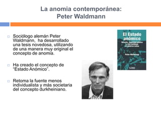 La anomia contemporánea:
Peter Waldmann
 Sociólogo alemán Peter
Waldmann, ha desarrollado
una tesis novedosa, utilizando
de una manera muy original el
concepto de anomia.
 Ha creado el concepto de
“Estado Anómico”.
 Retoma la fuente menos
individualista y más societaria
del concepto durkheiniano.
 