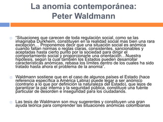 La anomia contemporánea:
Peter Waldmann
 “Situaciones que carecen de toda regulación social, como se las
imaginaba Durkheim, constituyen en la realidad social mas bien una rara
excepción… Proponemos decir que una situación social es anómica
cuando faltan normas o reglas claras, consistentes, sancionables y
aceptadas hasta cierto punto por la sociedad para dirigir el
comportamiento social y proporcionarle una orientación…Nuestra
hipótesis, según la cual también los Estados pueden desarrollar
características anómicas, rebasa los límites dentro de los cuales ha sido
tratado hasta ahora el problema de la anomia”.
 Waldmann sostiene que en el caso de algunos países el Estado (hace
referencia específica a América Latina) puede legar a ser anómico
(contrario a lo que por definición la naturaleza del Estado), que lejos de
garantizar la paz interna y la seguridad pública, constituye una fuente
particular de desorden e inseguridad para los ciudadanos.
 Las tesis de Waldmann son muy sugerentes y constituyen una gran
ayuda teórica para comprender las situaciones anómicas colombianas
 