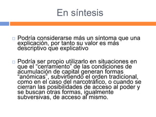 En síntesis
 Podría considerarse más un síntoma que una
explicación, por tanto su valor es más
descriptivo que explicativo
 Podría ser propio utilizarlo en situaciones en
que el “cerramiento” de las condiciones de
acumulación de capital generan formas
“anómicas”, subvirtiendo el orden tradicional,
como en el caso del narcotráfico, o cuando se
cierran las posibilidades de acceso al poder y
se buscan otras formas, igualmente
subversivas, de acceso al mismo.
 