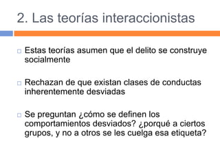 2. Las teorías interaccionistas
 Estas teorías asumen que el delito se construye
socialmente
 Rechazan de que existan clases de conductas
inherentemente desviadas
 Se preguntan ¿cómo se definen los
comportamientos desviados? ¿porqué a ciertos
grupos, y no a otros se les cuelga esa etiqueta?
 