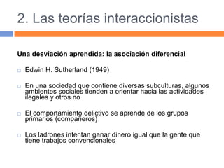 2. Las teorías interaccionistas
Una desviación aprendida: la asociación diferencial
 Edwin H. Sutherland (1949)
 En una sociedad que contiene diversas subculturas, algunos
ambientes sociales tienden a orientar hacia las actividades
ilegales y otros no
 El comportamiento delictivo se aprende de los grupos
primarios (compañeros)
 Los ladrones intentan ganar dinero igual que la gente que
tiene trabajos convencionales
 