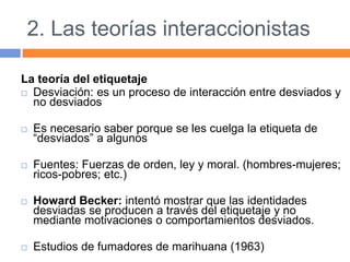 2. Las teorías interaccionistas
La teoría del etiquetaje
 Desviación: es un proceso de interacción entre desviados y
no desviados
 Es necesario saber porque se les cuelga la etiqueta de
“desviados” a algunos
 Fuentes: Fuerzas de orden, ley y moral. (hombres-mujeres;
ricos-pobres; etc.)
 Howard Becker: intentó mostrar que las identidades
desviadas se producen a través del etiquetaje y no
mediante motivaciones o comportamientos desviados.
 Estudios de fumadores de marihuana (1963)
 