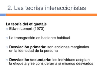 2. Las teorías interaccionistas
La teoría del etiquetaje
 Edwin Lemert (1973)
 La transgresión es bastante habitual
 Desviación primaria: son acciones marginales
en la identidad de la persona
 Desviación secundaria: los individuos aceptan
la etiqueta y se consideran a si mismos desviados
 