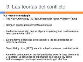 3. Las teorías del conflicto
“La nueva criminología”
 The New Criminology (1973) publicado por Taylor, Walton y Young
 Rompen con los planteamientos anteriores
 La desviación es algo que se elige a propósito y que con frecuencia
tiene un carácter político
 Es una forma deliberada de responder a las desigualdades del
sistema capitalista
 Stuart Hall y otros (1978): estudio sobre los atracos con intimidación
 A medida que aumentan las desigualdades entre la clase dominante
y la obrera, va creciendo la importancia que tiene la ley como
instrumento para que los poderosos mantengan el orden
 