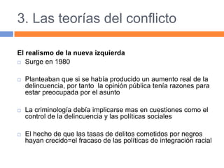 3. Las teorías del conflicto
El realismo de la nueva izquierda
 Surge en 1980
 Planteaban que si se había producido un aumento real de la
delincuencia, por tanto la opinión pública tenía razones para
estar preocupada por el asunto
 La criminología debía implicarse mas en cuestiones como el
control de la delincuencia y las políticas sociales
 El hecho de que las tasas de delitos cometidos por negros
hayan crecido=el fracaso de las políticas de integración racial
 
