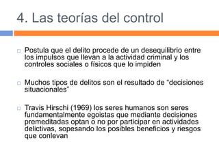 4. Las teorías del control
 Postula que el delito procede de un desequilibrio entre
los impulsos que llevan a la actividad criminal y los
controles sociales o físicos que lo impiden
 Muchos tipos de delitos son el resultado de “decisiones
situacionales”
 Travis Hirschi (1969) los seres humanos son seres
fundamentalmente egoistas que mediante decisiones
premeditadas optan o no por participar en actividades
delictivas, sopesando los posibles beneficios y riesgos
que conlevan
 