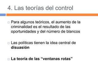 4. Las teorías del control
 Para algunos teóricos, el aumento de la
criminalidad es el resultado de las
oportunidades y del número de blancos
 Las políticas tienen la idea central de
disuasión
 La teoría de las “ventanas rotas”
 