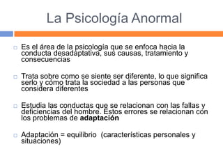 La Psicología Anormal
 Es el área de la psicología que se enfoca hacia la
conducta desadaptativa, sus causas, tratamiento y
consecuencias
 Trata sobre como se siente ser diferente, lo que significa
serlo y cómo trata la sociedad a las personas que
considera diferentes
 Estudia las conductas que se relacionan con las fallas y
deficiencias del hombre. Estos errores se relacionan con
los problemas de adaptación
 Adaptación = equilibrio (características personales y
situaciones)
 