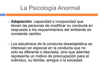 La Psicología Anormal
 Adaptación: capacidad o incapacidad que
tienen las personas de modificar su conducta en
respuesta a los requerimientos del ambiente en
constante cambio
 Los estudiosos de la conducta desadaptativa se
interesan en especial en la conducta que no
solo es diferente o desviada, sino que además
representa un motivo de preocupación para el
individuo, su familia, amigos o la sociedad
 