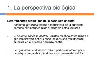 1. La perspectiva biológica
Determinantes biológicos de la conducta anormal
1. Factores genéticos: pocas dimensiones de la conducta
parecen ser inmunes a los efectos de estos factores
2. El sistema nervioso central: Existen muchas evidencias de
que los distintos deficits conductuales son resultado de
defectos en el sistema nervioso central
3. Las glándulas endocrinas: existe particular interés por el
papel que juegan las glándulas en el control del estrés.
 