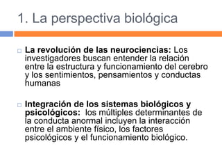 1. La perspectiva biológica
 La revolución de las neurociencias: Los
investigadores buscan entender la relación
entre la estructura y funcionamiento del cerebro
y los sentimientos, pensamientos y conductas
humanas
 Integración de los sistemas biológicos y
psicológicos: los múltiples determinantes de
la conducta anormal incluyen la interacción
entre el ambiente físico, los factores
psicológicos y el funcionamiento biológico.
 