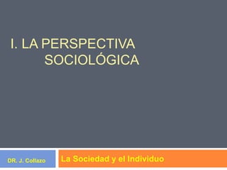 I. LA PERSPECTIVA
SOCIOLÓGICA
La Sociedad y el IndividuoDR. J. Collazo
 