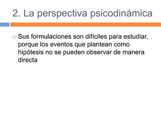 2. La perspectiva psicodinámica
 Sus formulaciones son difíciles para estudiar,
porque los eventos que plantean como
hipótesis no se pueden observar de manera
directa
 
