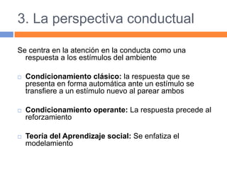 3. La perspectiva conductual
Se centra en la atención en la conducta como una
respuesta a los estímulos del ambiente
 Condicionamiento clásico: la respuesta que se
presenta en forma automática ante un estímulo se
transfiere a un estímulo nuevo al parear ambos
 Condicionamiento operante: La respuesta precede al
reforzamiento
 Teoría del Aprendizaje social: Se enfatiza el
modelamiento
 