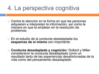 4. La perspectiva cognitiva
 Centra la atención en la forma en que las personas
adquieren e interpretan la información, así como la
manera en que la emplean en la resolución de
problemas
 En el estudio de la conducta desadaptada los
esquemas de si mismo son importante
 Conducta desadaptada y cognición: Dollard y Miller
consideraron la conducta desadaptada como un
resultado tanto de las experiencias desafortunadas de la
vida como del pensamiento desadaptado
 