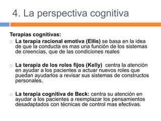 4. La perspectiva cognitiva
Terapias cognitivas:
 La terapia racional emotiva (Ellis) se basa en la idea
de que la conducta es mas una función de los sistemas
de creencias, que de las condiciones reales
 La terapia de los roles fijos (Kelly) centra la atención
en ayudar a los pacientes a actuar nuevos roles que
puedan ayudarlos a revisar sus sistemas de constructos
personales.
 La terapia cognitiva de Beck: centra su atención en
ayudar a los pacientes a reemplazar los pensamientos
desadaptados con técnicas de control mas efectivas.
 