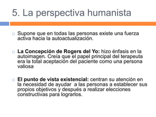 5. La perspectiva humanista
 Supone que en todas las personas existe una fuerza
activa hacia la autoactualización.
 La Concepción de Rogers del Yo: hizo énfasis en la
autoimagen. Creía que el papel principal del terapeuta
era la total aceptación del paciente como una persona
valiosa
 El punto de vista existencial: centran su atención en
la necesidad de ayudar a las personas a establecer sus
propios objetivos y después a realizar elecciones
constructivas para lograrlos.
 