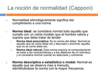 La noción de normalidad (Capponi)
 Normalidad etimológicamente significa dar
cumplimiento a una norma
1. Norma ideal: se considera normal todo aquello que
cumple con un cierto modelo que el hombre valora y
supone que debe tratar de tender
1. Norma ideal prescriptiva: Es la norma del deber. Normal es
aquello que es como debe ser y desviado o anormal, aquello
que no es como debe ser.
2. Norma ideal natural: Esta norma enjuicia el comportamiento
en base a las características y a los objetivos de un individuo,
y lo considera normal cuando es adecuado y suficiente.
2. Norma descriptiva o estadística o modal: Normal es
aquello que se observa mas a menudo,
identificándose la norma con la mayor frecuencia.
 