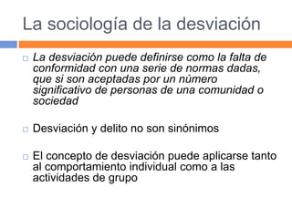La sociología de la desviación
 La desviación puede definirse como la falta de
conformidad con una serie de normas dadas,
que si son aceptadas por un número
significativo de personas de una comunidad o
sociedad
 Desviación y delito no son sinónimos
 El concepto de desviación puede aplicarse tanto
al comportamiento individual como a las
actividades de grupo
 