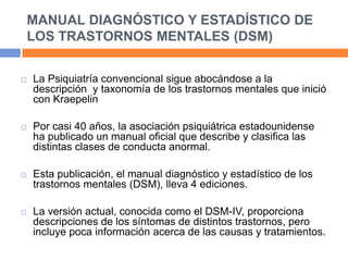 MANUAL DIAGNÓSTICO Y ESTADÍSTICO DE
LOS TRASTORNOS MENTALES (DSM)
 La Psiquiatría convencional sigue abocándose a la
descripción y taxonomía de los trastornos mentales que inició
con Kraepelin
 Por casi 40 años, la asociación psiquiátrica estadounidense
ha publicado un manual oficial que describe y clasifica las
distintas clases de conducta anormal.
 Esta publicación, el manual diagnóstico y estadístico de los
trastornos mentales (DSM), lleva 4 ediciones.
 La versión actual, conocida como el DSM-IV, proporciona
descripciones de los síntomas de distintos trastornos, pero
incluye poca información acerca de las causas y tratamientos.
 