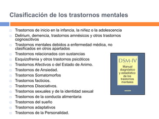 Clasificación de los trastornos mentales
 Trastornos de inicio en la infancia, la niñez o la adolescencia
 Delirium, demencia, trastornos amnésicos y otros trastornos
cognoscitivos
 Trastornos mentales debidos a enfermedad médica, no
clasificados en otros apartados
 Trastornos relacionados con sustancias
 Esquizofrenia y otros trastornos psicóticos
 Trastornos Afectivos o del Estado de Animo.
 Trastornos de Ansiedad.
 Trastornos Somatomorfos
 Trastornos facticios.
 Trastornos Disociativos.
 Trastornos sexuales y de la identidad sexual
 Trastornos de la conducta alimentaria
 Trastornos del sueño
 Trastornos adaptativos
 Trastornos de la Personalidad.
 