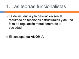 1. Las teorías funcionalistas
 La delincuencia y la desviación son el
resultado de tensiones estructurales y de una
falta de regulación moral dentro de la
sociedad
 El concepto de ANOMIA
 