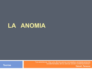 LA ANOMIA
“La anomia es hoy uno de los pocos conceptos verdaderamente
fundamentales de la ciencia social contemporánea”
Talcott ParsonsTeorias
 