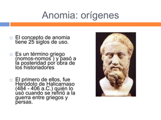 Anomia: orígenes
 El concepto de anomia
tiene 25 siglos de uso.
 Es un término griego
(nomos-nomos ) y pasó a
la posteridad por obra de
los historiadores
 El primero de ellos, fue
Heródoto de Halicarnaso
(484 - 406 a.C.) quién lo
usó cuando se refirió a la
guerra entre griegos y
persas.
 
