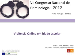 VII Congresso Nacional de
                                                                Criminologia 2012
                                                                                   Porto, Portugal | 24 Maio




                                        Violência Online em idade escolar


                                                                                      Teresa Castro, António Osório
                                                                         Institute of Education, University of Minho
This work is funded by POPH – QREN – Type 4.1 – Advanced
Training, by European Social Fund and national funds of MCTES
through FCT - Foundation for Science and Technology, under
Research Grant with ReferenceSFRH/BD/68288/2010.
 