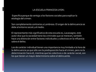 LA ESCUELA FRANCESA LYON :
Especifica porque da ventaja a los factores sociales para explicar la
etiología del crimen.
Son completamente contrarios a Lombroso. El origen de la delincuencia se
debe al entorno social y al medio.
El representante más significativo de esta escuela es, Lacassagne, este
autor dice que la sociedad tiene los criminales que se merecen, también
hace una distinción entre factores individuales y colectivos en la influencia
sobre el delito.
Los de carácter individual tienen una importancia muy limitada a la hora de
la delincuencia ya que sólo son la predisposición hacia el crimen, pero no la
determinación hacia él, mientras que los colectivos o de carácter social, son
los que tienen un mayor determinismo sobre el delincuente.
 