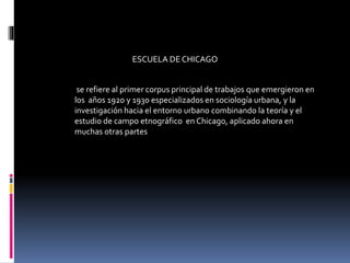 ESCUELA DE CHICAGO
se refiere al primer corpus principal de trabajos que emergieron en
los años 1920 y 1930 especializados en sociología urbana, y la
investigación hacia el entorno urbano combinando la teoría y el
estudio de campo etnográfico en Chicago, aplicado ahora en
muchas otras partes
 