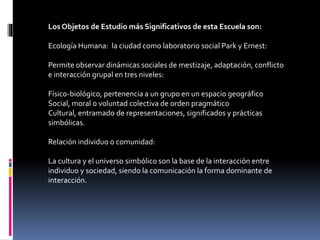 Los Objetos de Estudio más Significativos de esta Escuela son:
Ecología Humana: la ciudad como laboratorio social Park y Ernest:
Permite observar dinámicas sociales de mestizaje, adaptación, conflicto
e interacción grupal en tres niveles:
Físico-biológico, pertenencia a un grupo en un espacio geográfico
Social, moral o voluntad colectiva de orden pragmático
Cultural, entramado de representaciones, significados y prácticas
simbólicas.
Relación individuo o comunidad:
La cultura y el universo simbólico son la base de la interacción entre
individuo y sociedad, siendo la comunicación la forma dominante de
interacción.
 