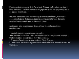 El autor más importante de la Escuela de Chicago esThrasher, escribió el
libro “la banda”, se dedico a estudiar 1313 bandas de Chicago, compuestas
de 25.000 miembros.
Después de este estudio descubrió que además del Área 2, había otra
denominada Zona de Bandas, describiéndola como terreno de nadie,
terreno de entremedio entre diferentes zonas.
Juntos con otro investigador Shaw, el cual llegó a las siguientes
conclusiones:
• Los delincuentes son personas normales
• En las áreas criminales (zona transición o de bandas), los mecanismos
tradicionales de control están muy deteriorados.
• El barrio ofrece incentivos de carácter Criminógenos.
• La tasa más elevada de agrupación de delincuencia se daba en la zona de
transición.
 