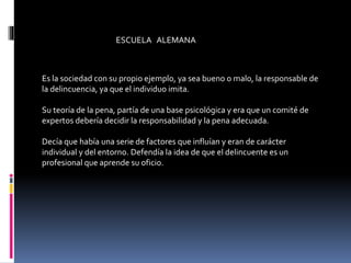 ESCUELA ALEMANA
Es la sociedad con su propio ejemplo, ya sea bueno o malo, la responsable de
la delincuencia, ya que el individuo imita.
Su teoría de la pena, partía de una base psicológica y era que un comité de
expertos debería decidir la responsabilidad y la pena adecuada.
Decía que había una serie de factores que influían y eran de carácter
individual y del entorno. Defendía la idea de que el delincuente es un
profesional que aprende su oficio.
 