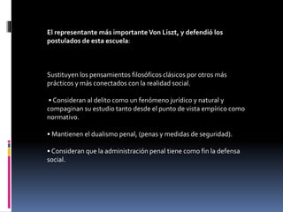El representante más importante Von Liszt, y defendió los
postulados de esta escuela:
Sustituyen los pensamientos filosóficos clásicos por otros más
prácticos y más conectados con la realidad social.
• Consideran al delito como un fenómeno jurídico y natural y
compaginan su estudio tanto desde el punto de vista empírico como
normativo.
• Mantienen el dualismo penal, (penas y medidas de seguridad).
• Consideran que la administración penal tiene como fin la defensa
social.
 