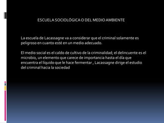 ESCUELA SOCIOLÓGICAO DEL MEDIO AMBIENTE
La escuela de Lacassagne va a considerar que el criminal solamente es
peligroso en cuanto esté en un medio adecuado.
El medio social es el caldo de cultivo de la criminalidad; el delincuente es el
microbio, un elemento que carece de importancia hasta el día que
encuentra el líquido que le hace fermentar , Lacassagne dirige el estudio
del criminal hacia la sociedad
 