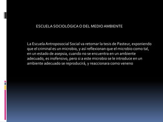 La EscuelaAntroposocial Social va retomar la tesis de Pasteur, exponiendo
que el criminal es un microbio, y así reflexionan que el microbio como tal,
en un estado de asepsia, cuando no se encuentra en un ambiente
adecuado, es inofensivo, pero si a este microbio se le introduce en un
ambiente adecuado se reproducirá, y reaccionara como veneno
ESCUELA SOCIOLÓGICAO DEL MEDIOAMBIENTE
 