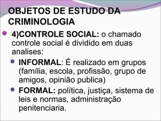 OBJETOS DE ESTUDO DA
CRIMINOLOGIA
 4)CONTROLE SOCIAL:4)CONTROLE SOCIAL: o chamado
controle social é dividido em duas
analises:
 INFORMAL: É realizado em grupos
(família, escola, profissão, grupo de
amigos, opinião publica)
 FORMAL: política, justiça, sistema de
leis e normas, administração
penitenciaria.
 