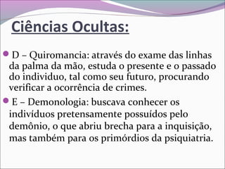 Ciências Ocultas:
D – Quiromancia: através do exame das linhas 
da palma da mão, estuda o presente e o passado 
do individuo, tal como seu futuro, procurando 
verificar a ocorrência de crimes.
E – Demonologia: buscava conhecer os 
indivíduos pretensamente possuídos pelo 
demônio, o que abriu brecha para a inquisição, 
mas também para os primórdios da psiquiatria.
 