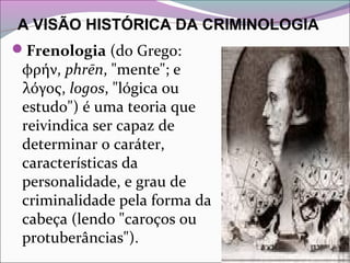 A VISÃO HISTÓRICA DA CRIMINOLOGIA
Frenologia (do Grego: 
φρήν, phrēn, "mente"; e 
λόγος, logos, "lógica ou 
estudo") é uma teoria que 
reivindica ser capaz de 
determinar o caráter, 
características da 
personalidade, e grau de 
criminalidade pela forma da 
cabeça (lendo "caroços ou 
protuberâncias"). 
 