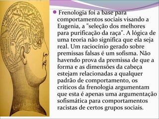 Frenologia foi a base para 
comportamentos sociais visando a 
Eugenia, a "seleção dos melhores 
para purificação da raça". A lógica de 
uma teoria não significa que ela seja 
real. Um raciocínio gerado sobre 
premissas falsas é um sofisma. Não 
havendo prova da premissa de que a 
forma e as dimensões da cabeça 
estejam relacionadas a qualquer 
padrão de comportamento, os 
críticos da frenologia argumentam 
que esta é apenas uma argumentação 
sofismática para comportamentos 
racistas de certos grupos sociais.
 