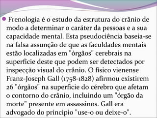 Frenologia é o estudo da estrutura do crânio de 
modo a determinar o caráter da pessoas e a sua 
capacidade mental. Esta pseudociência baseia-se 
na falsa assunção de que as faculdades mentais 
estão localizadas em "órgãos" cerebrais na 
superfície deste que podem ser detectados por 
inspecção visual do crânio. O físico vienense 
Franz-Joseph Gall (1758-1828) afirmou existirem 
26 "órgãos" na superficie do cérebro que afetam 
o contorno do crânio, incluindo um "órgão da 
morte" presente em assassinos. Gall era 
advogado do principio "use-o ou deixe-o". 
 