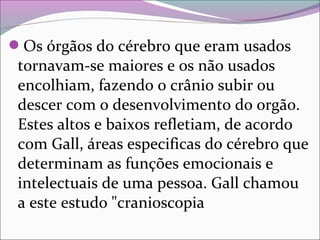 Os órgãos do cérebro que eram usados 
tornavam-se maiores e os não usados 
encolhiam, fazendo o crânio subir ou 
descer com o desenvolvimento do orgão. 
Estes altos e baixos refletiam, de acordo 
com Gall, áreas especificas do cérebro que 
determinam as funções emocionais e 
intelectuais de uma pessoa. Gall chamou 
a este estudo "cranioscopia
 