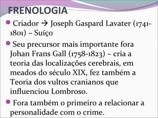 FRENOLOGIA
Criador  Joseph Gaspard Lavater (1741-
1801) – Suíço
Seu precursor mais importante fora 
Johan Frans Gall (1758-1823) – cria a 
teoria das localizações cerebrais, em 
meados do século XIX, fez também a 
Teoria dos vultos cranianos que 
influenciou Lombroso.
Fora também o primeiro a relacionar a 
personalidade com o crime.
 