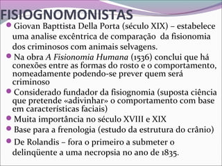 FISIOGNOMONISTAS
Giovan Bapttista Della Porta (século XIX) – estabelece 
uma analise excêntrica de comparação  da fisionomia 
dos criminosos com animais selvagens.
Na obra A Fisionomia Humana (1536) conclui que há 
conexões entre as formas do rosto e o comportamento, 
nomeadamente podendo-se prever quem será 
criminoso
Considerado fundador da fisiognomia (suposta ciência 
que pretende «adivinhar» o comportamento com base 
em características faciais)
Muita importância no século XVIII e XIX
Base para a frenologia (estudo da estrutura do crânio) 
De Rolandis – fora o primeiro a submeter o 
delinqüente a uma necropsia no ano de 1835.
 