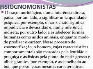 FISIOGNOMONISTAS
O traço morfológico, numa inferência direta, 
passa, por um lado, a significar uma qualidade 
psíquica, por exemplo, o nariz chato significa 
impudicícia e devassidão e, numa inferência 
indireta, por outro lado, a estabelecer formas 
humanas como as dos animais, enquanto modo 
de predizer o caráter. Nesse processo de 
zoormorfização, o homem, cujas características 
comportamentais são marcadas pela lentidão e 
preguiça e as físicas pela ponta do nariz grosso e 
olhos grandes, por exemplo, é assemelhado ao 
boi, que possui essas mesmas características:
 