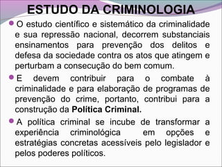 ESTUDO DA CRIMINOLOGIA
O estudo científico e sistemático da criminalidade
e sua repressão nacional, decorrem substanciais
ensinamentos para prevenção dos delitos e
defesa da sociedade contra os atos que atingem e
perturbam a consecução do bem comum.
E devem contribuir para o combate à
criminalidade e para elaboração de programas de
prevenção do crime, portanto, contribui para a
construção da Política Criminal.
A política criminal se incube de transformar a
experiência criminológica em opções e
estratégias concretas acessíveis pelo legislador e
pelos poderes políticos.
 