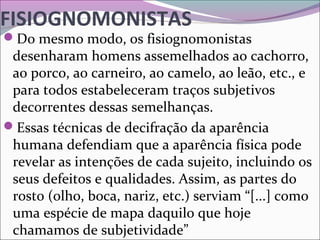FISIOGNOMONISTAS
Do mesmo modo, os fisiognomonistas 
desenharam homens assemelhados ao cachorro, 
ao porco, ao carneiro, ao camelo, ao leão, etc., e 
para todos estabeleceram traços subjetivos 
decorrentes dessas semelhanças.
Essas técnicas de decifração da aparência 
humana defendiam que a aparência física pode 
revelar as intenções de cada sujeito, incluindo os 
seus defeitos e qualidades. Assim, as partes do 
rosto (olho, boca, nariz, etc.) serviam “[...] como 
uma espécie de mapa daquilo que hoje 
chamamos de subjetividade”
 