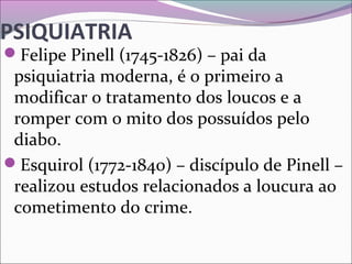 PSIQUIATRIA
Felipe Pinell (1745-1826) – pai da 
psiquiatria moderna, é o primeiro a 
modificar o tratamento dos loucos e a 
romper com o mito dos possuídos pelo 
diabo.
Esquirol (1772-1840) – discípulo de Pinell – 
realizou estudos relacionados a loucura ao 
cometimento do crime.
 